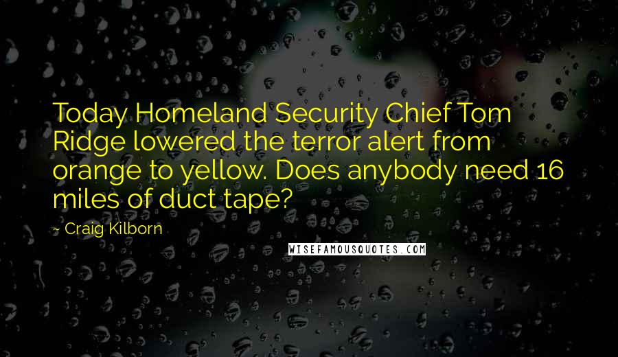 Craig Kilborn Quotes: Today Homeland Security Chief Tom Ridge lowered the terror alert from orange to yellow. Does anybody need 16 miles of duct tape?