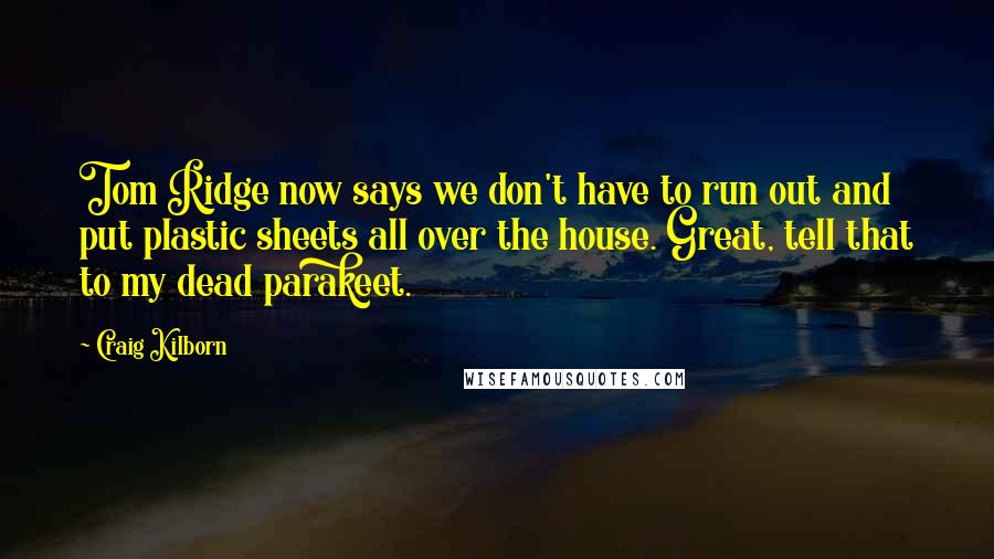 Craig Kilborn Quotes: Tom Ridge now says we don't have to run out and put plastic sheets all over the house. Great, tell that to my dead parakeet.