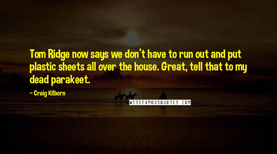 Craig Kilborn Quotes: Tom Ridge now says we don't have to run out and put plastic sheets all over the house. Great, tell that to my dead parakeet.