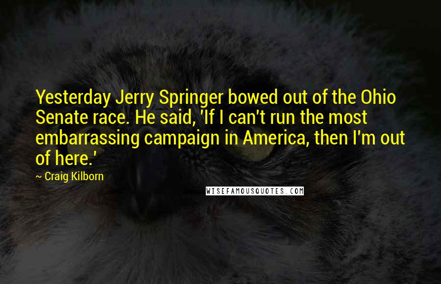 Craig Kilborn Quotes: Yesterday Jerry Springer bowed out of the Ohio Senate race. He said, 'If I can't run the most embarrassing campaign in America, then I'm out of here.'