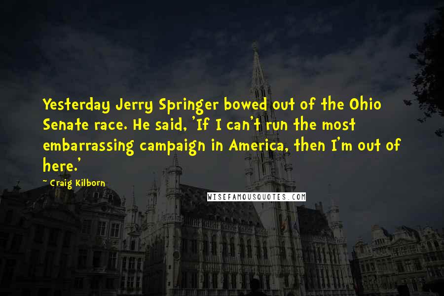 Craig Kilborn Quotes: Yesterday Jerry Springer bowed out of the Ohio Senate race. He said, 'If I can't run the most embarrassing campaign in America, then I'm out of here.'
