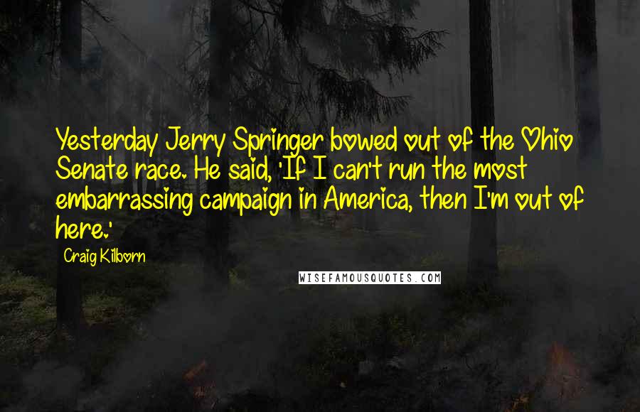 Craig Kilborn Quotes: Yesterday Jerry Springer bowed out of the Ohio Senate race. He said, 'If I can't run the most embarrassing campaign in America, then I'm out of here.'