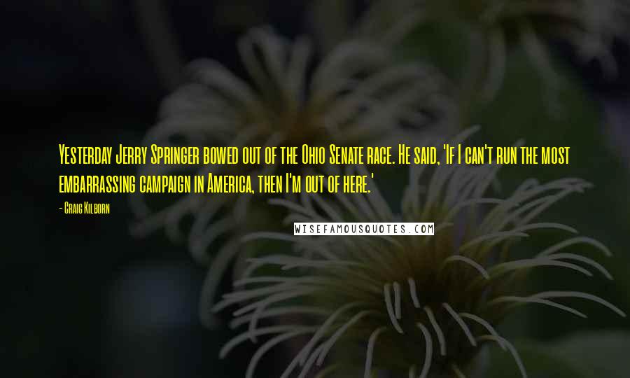 Craig Kilborn Quotes: Yesterday Jerry Springer bowed out of the Ohio Senate race. He said, 'If I can't run the most embarrassing campaign in America, then I'm out of here.'