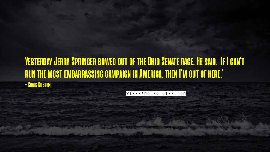 Craig Kilborn Quotes: Yesterday Jerry Springer bowed out of the Ohio Senate race. He said, 'If I can't run the most embarrassing campaign in America, then I'm out of here.'