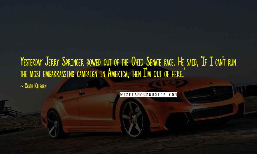 Craig Kilborn Quotes: Yesterday Jerry Springer bowed out of the Ohio Senate race. He said, 'If I can't run the most embarrassing campaign in America, then I'm out of here.'