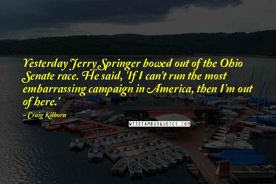 Craig Kilborn Quotes: Yesterday Jerry Springer bowed out of the Ohio Senate race. He said, 'If I can't run the most embarrassing campaign in America, then I'm out of here.'