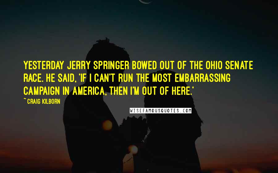 Craig Kilborn Quotes: Yesterday Jerry Springer bowed out of the Ohio Senate race. He said, 'If I can't run the most embarrassing campaign in America, then I'm out of here.'