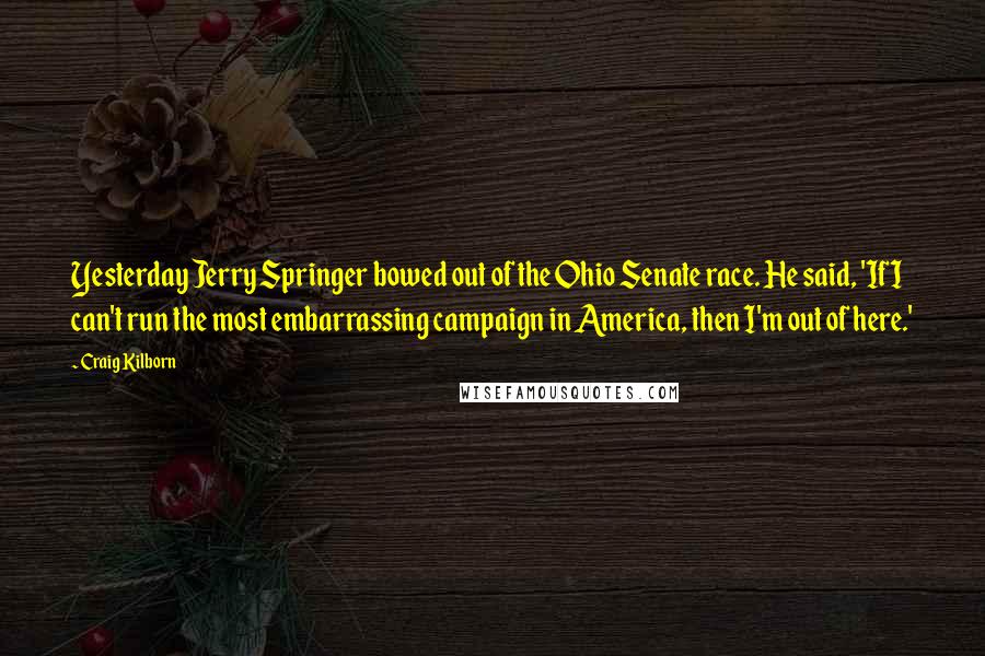 Craig Kilborn Quotes: Yesterday Jerry Springer bowed out of the Ohio Senate race. He said, 'If I can't run the most embarrassing campaign in America, then I'm out of here.'