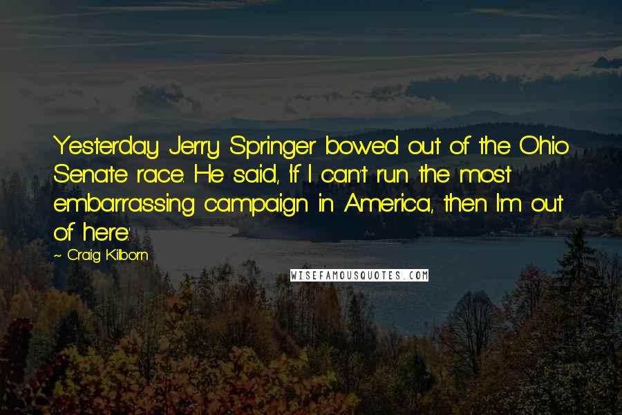 Craig Kilborn Quotes: Yesterday Jerry Springer bowed out of the Ohio Senate race. He said, 'If I can't run the most embarrassing campaign in America, then I'm out of here.'