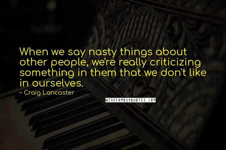 Craig Lancaster Quotes: When we say nasty things about other people, we're really criticizing something in them that we don't like in ourselves.