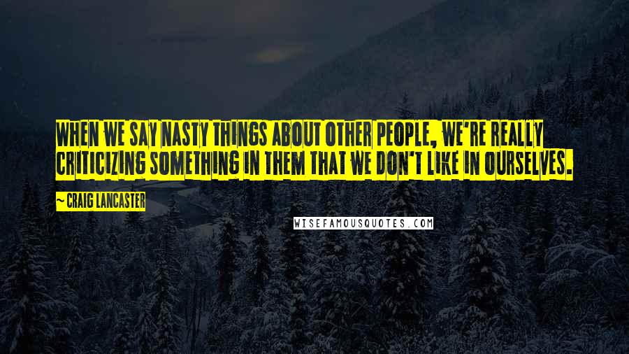 Craig Lancaster Quotes: When we say nasty things about other people, we're really criticizing something in them that we don't like in ourselves.