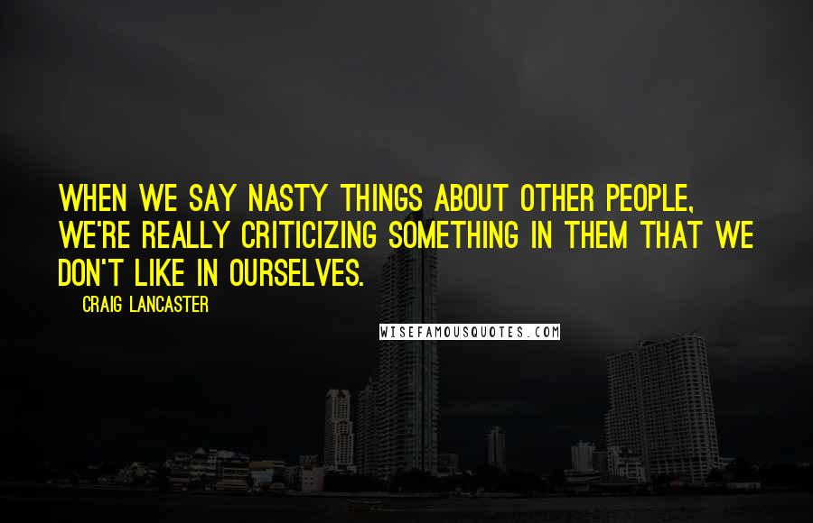 Craig Lancaster Quotes: When we say nasty things about other people, we're really criticizing something in them that we don't like in ourselves.