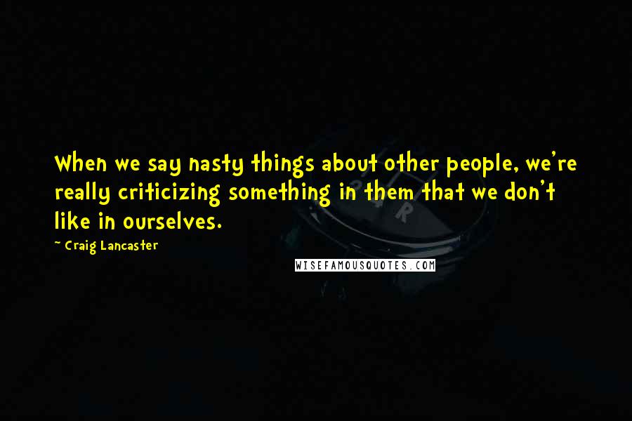Craig Lancaster Quotes: When we say nasty things about other people, we're really criticizing something in them that we don't like in ourselves.