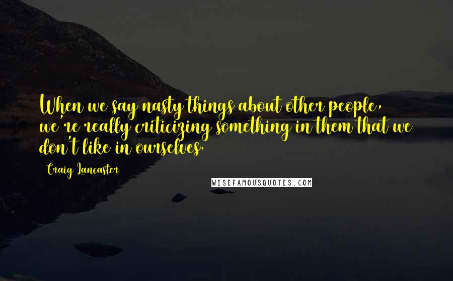 Craig Lancaster Quotes: When we say nasty things about other people, we're really criticizing something in them that we don't like in ourselves.