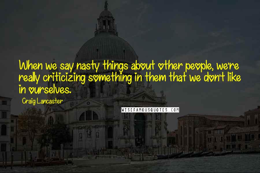Craig Lancaster Quotes: When we say nasty things about other people, we're really criticizing something in them that we don't like in ourselves.