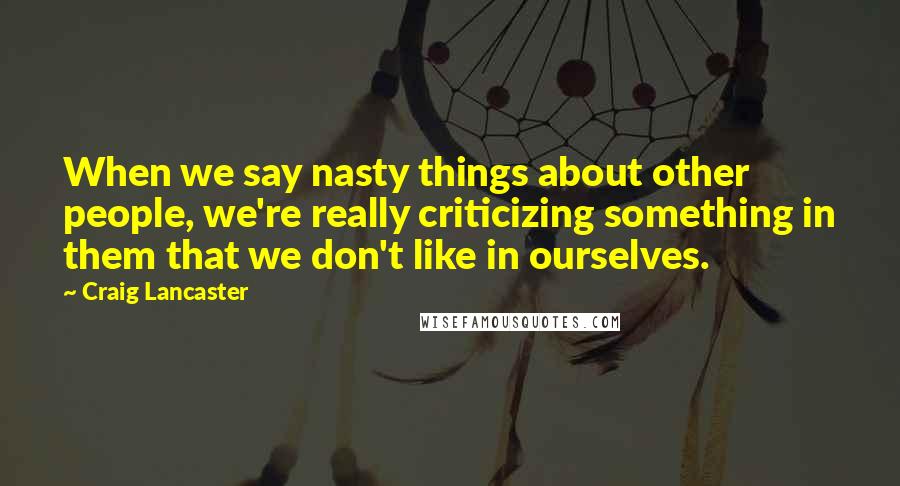 Craig Lancaster Quotes: When we say nasty things about other people, we're really criticizing something in them that we don't like in ourselves.