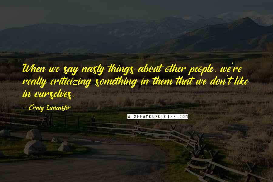 Craig Lancaster Quotes: When we say nasty things about other people, we're really criticizing something in them that we don't like in ourselves.