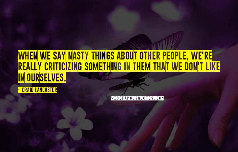 Craig Lancaster Quotes: When we say nasty things about other people, we're really criticizing something in them that we don't like in ourselves.