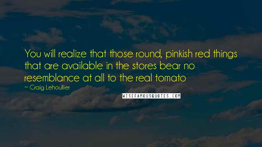 Craig Lehoullier Quotes: You will realize that those round, pinkish red things that are available in the stores bear no resemblance at all to the real tomato