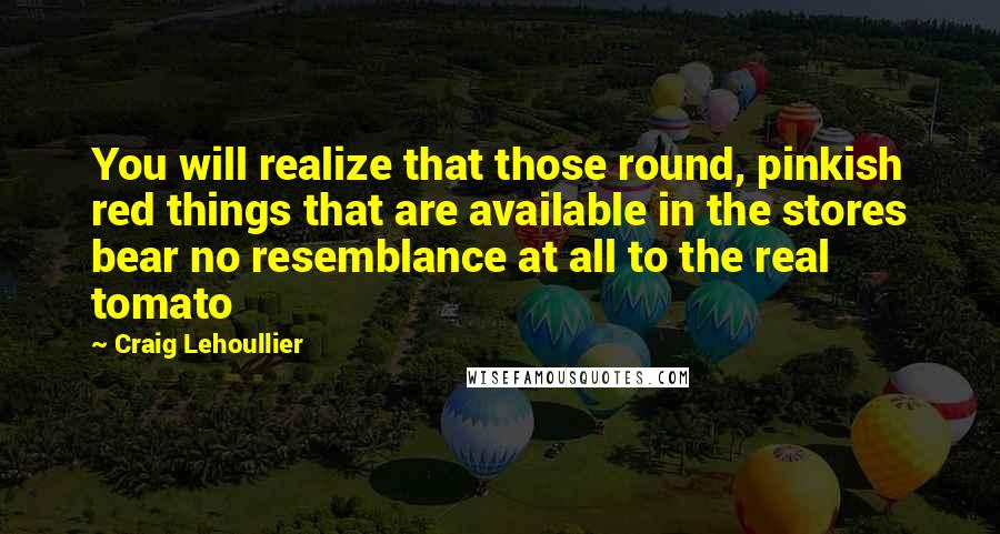 Craig Lehoullier Quotes: You will realize that those round, pinkish red things that are available in the stores bear no resemblance at all to the real tomato