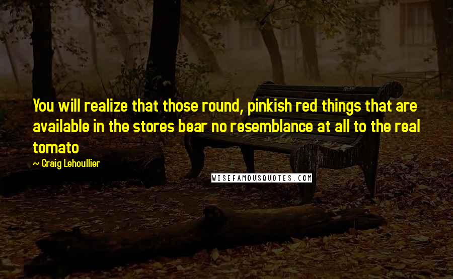 Craig Lehoullier Quotes: You will realize that those round, pinkish red things that are available in the stores bear no resemblance at all to the real tomato