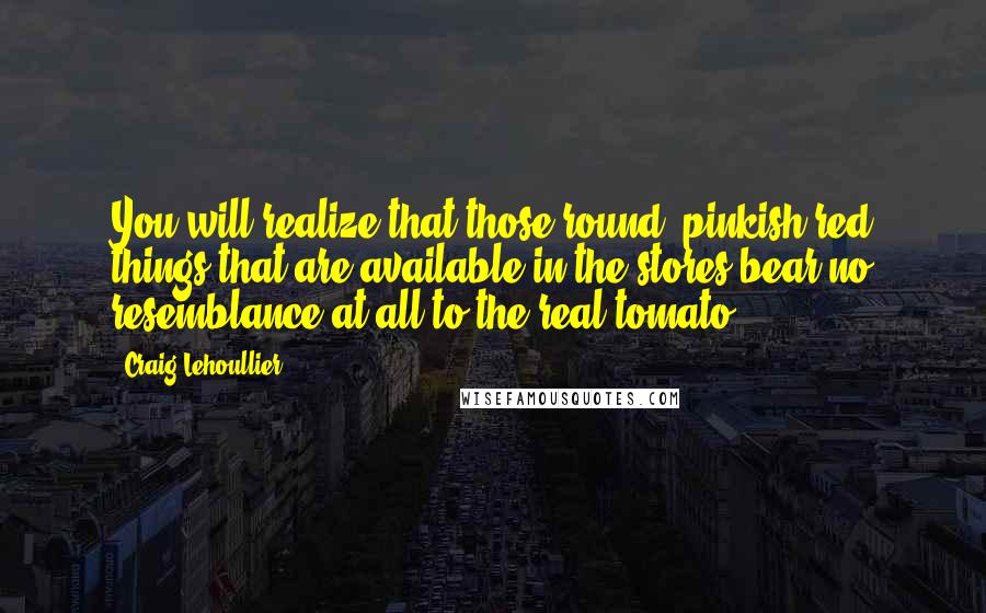 Craig Lehoullier Quotes: You will realize that those round, pinkish red things that are available in the stores bear no resemblance at all to the real tomato