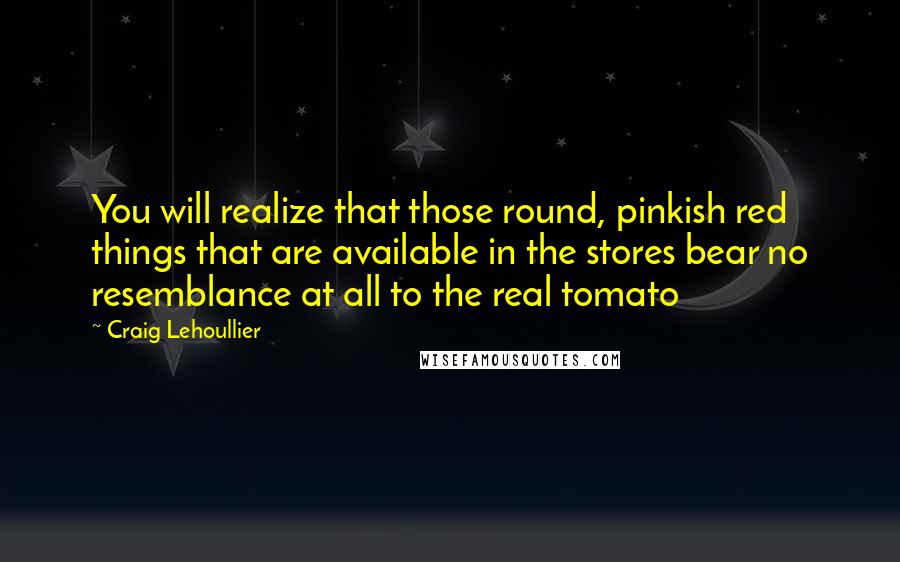Craig Lehoullier Quotes: You will realize that those round, pinkish red things that are available in the stores bear no resemblance at all to the real tomato