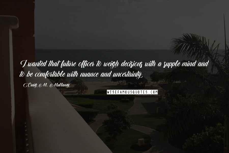 Craig M. Mullaney Quotes: I wanted that future officer to weigh decisions with a supple mind and to be comfortable with nuance and uncertainty.
