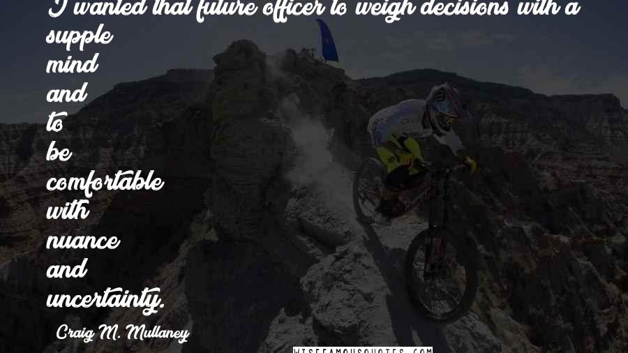 Craig M. Mullaney Quotes: I wanted that future officer to weigh decisions with a supple mind and to be comfortable with nuance and uncertainty.