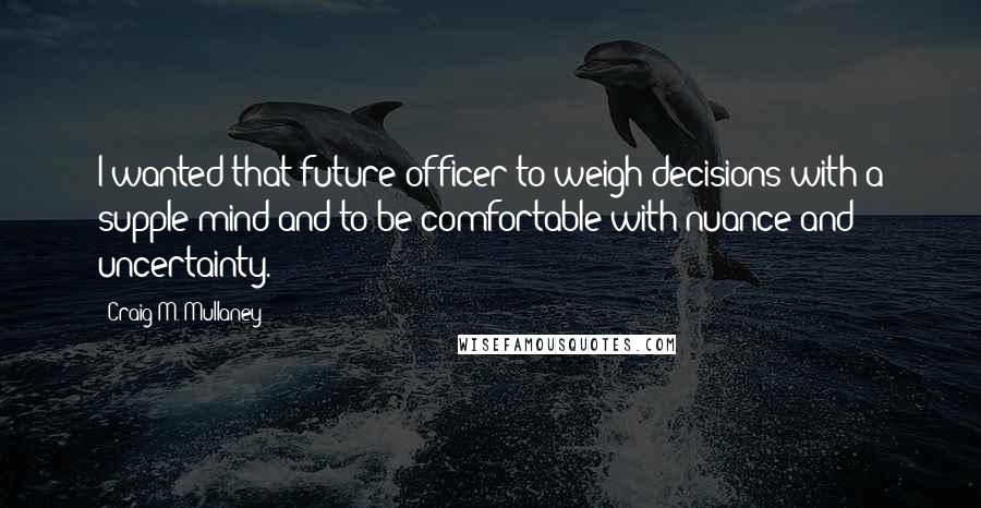 Craig M. Mullaney Quotes: I wanted that future officer to weigh decisions with a supple mind and to be comfortable with nuance and uncertainty.