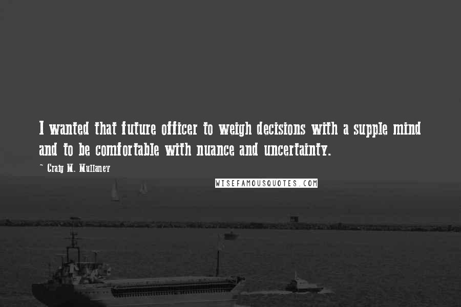 Craig M. Mullaney Quotes: I wanted that future officer to weigh decisions with a supple mind and to be comfortable with nuance and uncertainty.