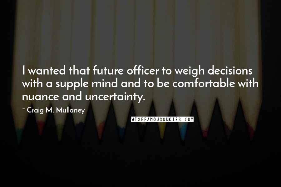 Craig M. Mullaney Quotes: I wanted that future officer to weigh decisions with a supple mind and to be comfortable with nuance and uncertainty.