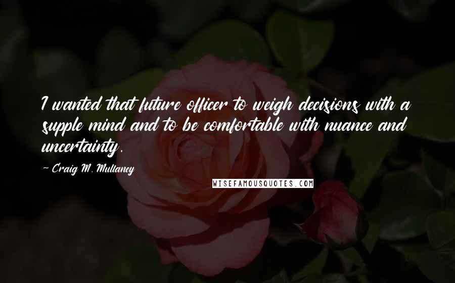 Craig M. Mullaney Quotes: I wanted that future officer to weigh decisions with a supple mind and to be comfortable with nuance and uncertainty.