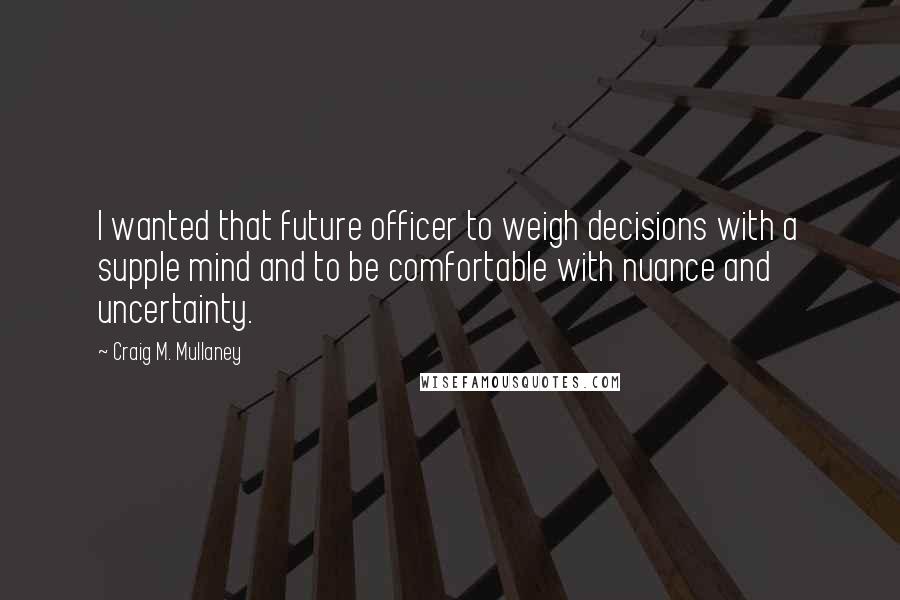 Craig M. Mullaney Quotes: I wanted that future officer to weigh decisions with a supple mind and to be comfortable with nuance and uncertainty.