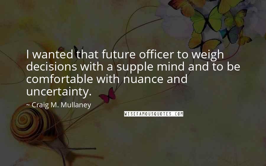 Craig M. Mullaney Quotes: I wanted that future officer to weigh decisions with a supple mind and to be comfortable with nuance and uncertainty.