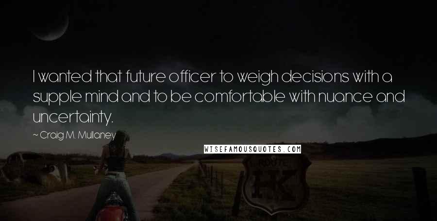 Craig M. Mullaney Quotes: I wanted that future officer to weigh decisions with a supple mind and to be comfortable with nuance and uncertainty.