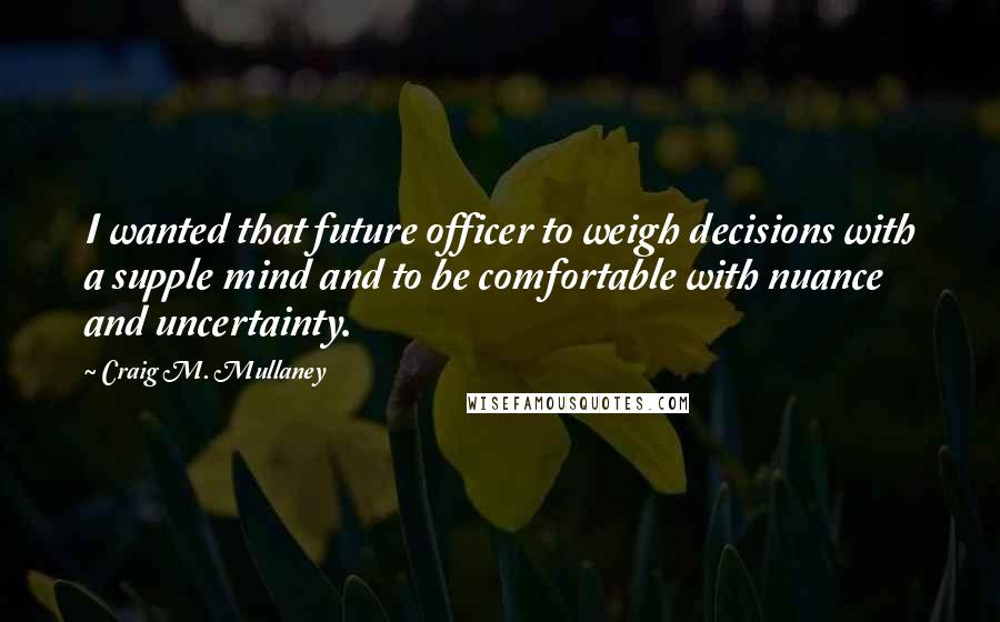 Craig M. Mullaney Quotes: I wanted that future officer to weigh decisions with a supple mind and to be comfortable with nuance and uncertainty.