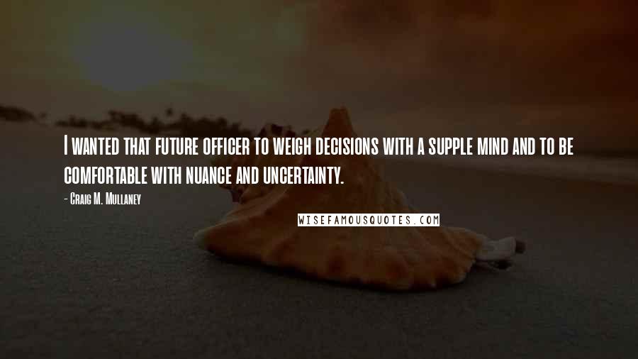 Craig M. Mullaney Quotes: I wanted that future officer to weigh decisions with a supple mind and to be comfortable with nuance and uncertainty.