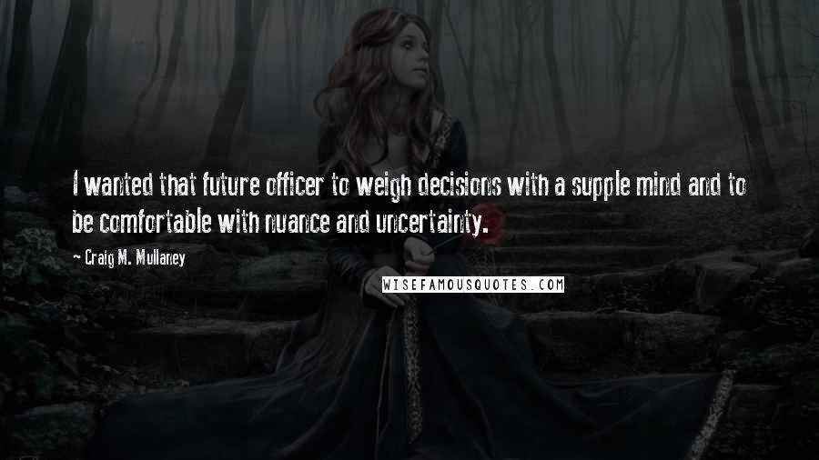 Craig M. Mullaney Quotes: I wanted that future officer to weigh decisions with a supple mind and to be comfortable with nuance and uncertainty.