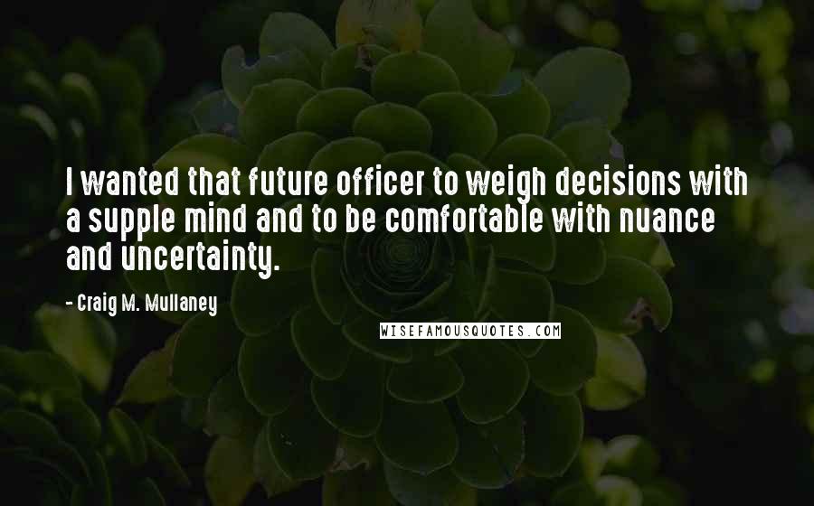 Craig M. Mullaney Quotes: I wanted that future officer to weigh decisions with a supple mind and to be comfortable with nuance and uncertainty.
