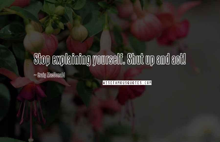 Craig MacDonald Quotes: Stop explaining yourself. Shut up and act!