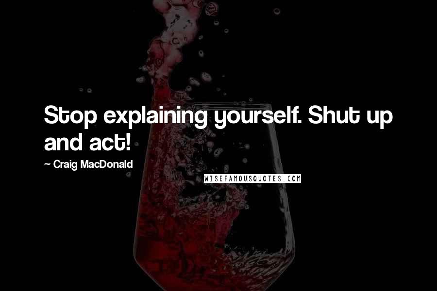 Craig MacDonald Quotes: Stop explaining yourself. Shut up and act!