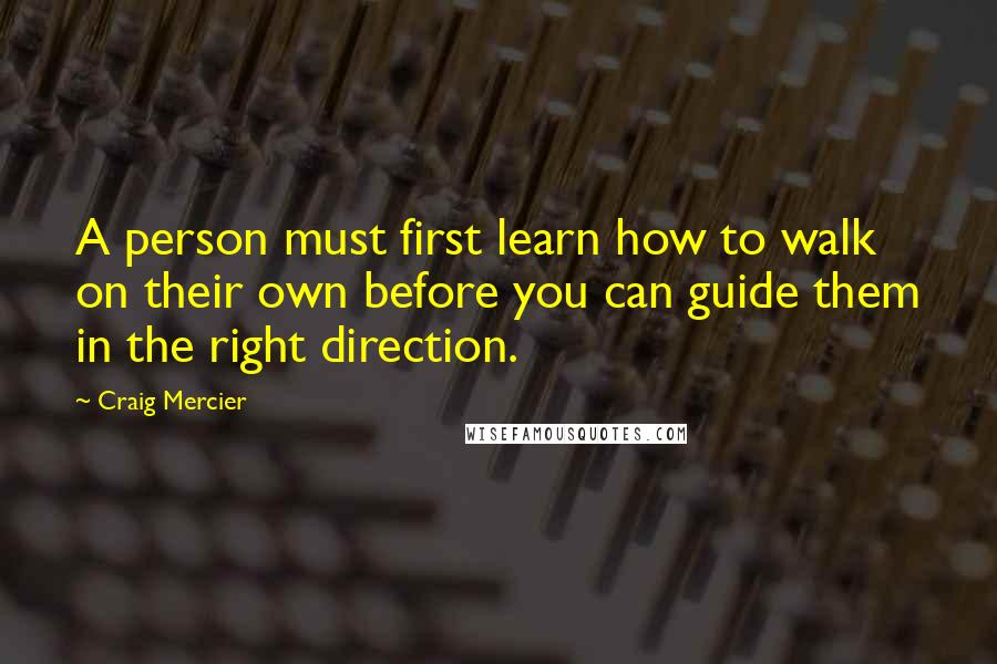 Craig Mercier Quotes: A person must first learn how to walk on their own before you can guide them in the right direction.