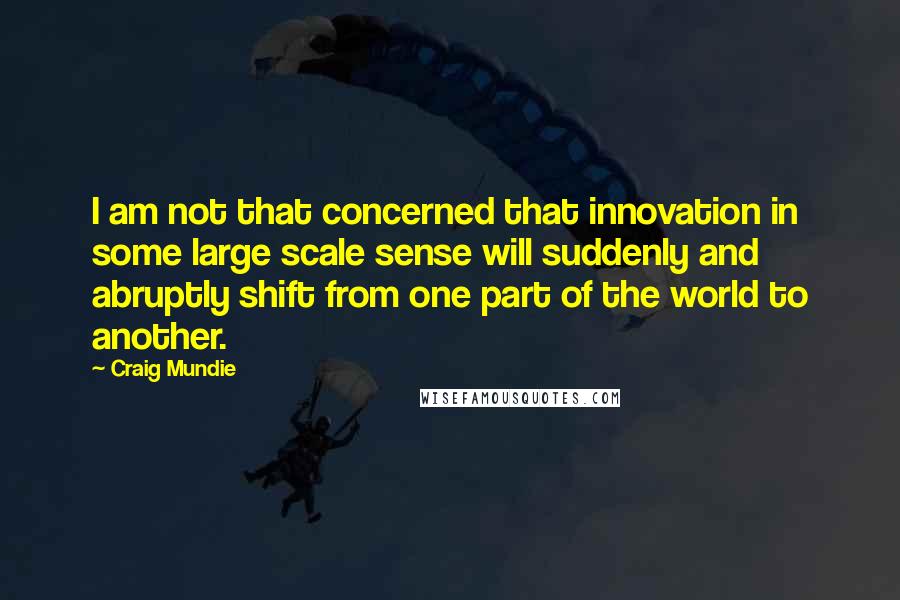 Craig Mundie Quotes: I am not that concerned that innovation in some large scale sense will suddenly and abruptly shift from one part of the world to another.