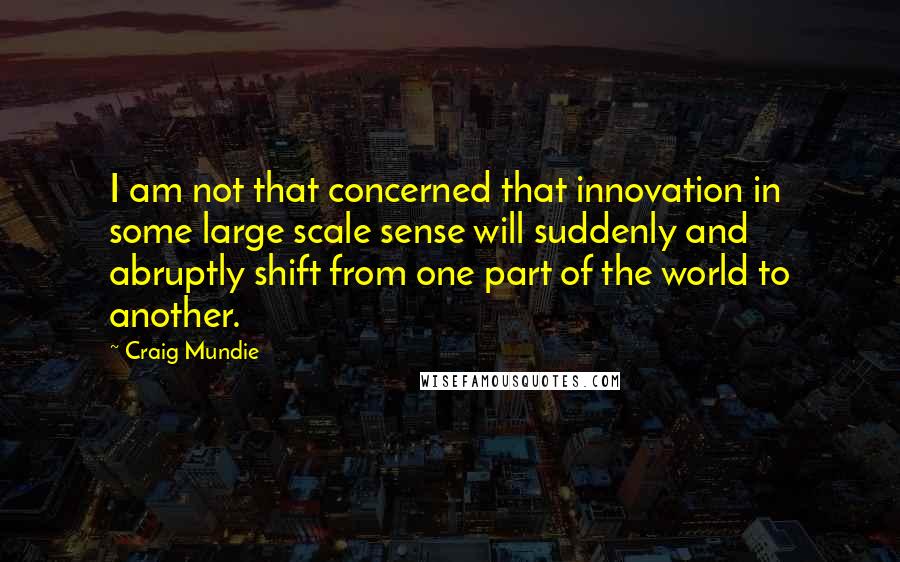 Craig Mundie Quotes: I am not that concerned that innovation in some large scale sense will suddenly and abruptly shift from one part of the world to another.