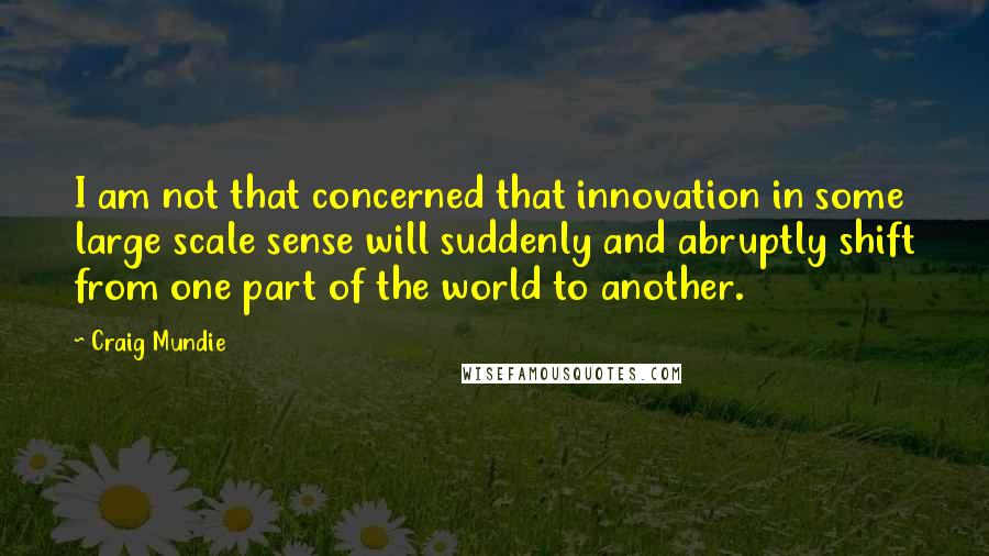 Craig Mundie Quotes: I am not that concerned that innovation in some large scale sense will suddenly and abruptly shift from one part of the world to another.