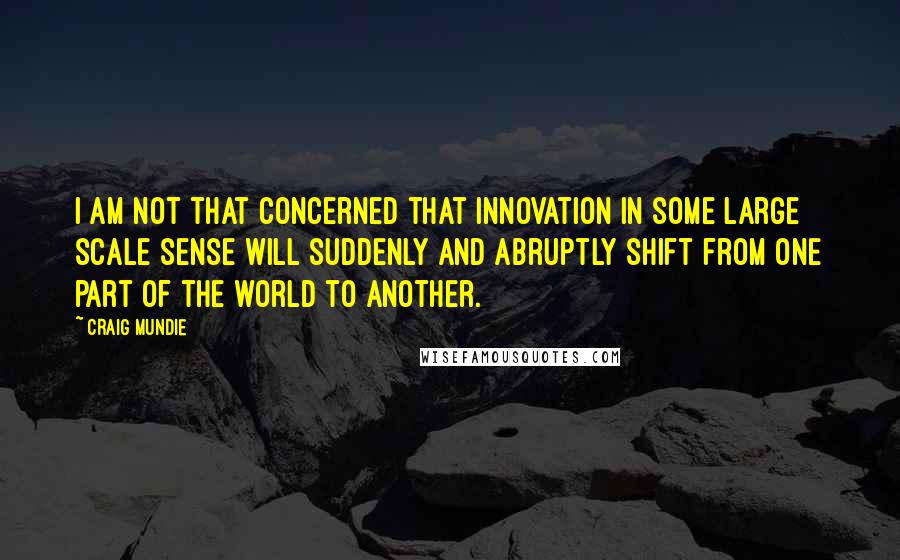 Craig Mundie Quotes: I am not that concerned that innovation in some large scale sense will suddenly and abruptly shift from one part of the world to another.