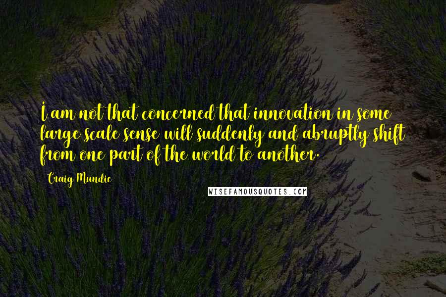 Craig Mundie Quotes: I am not that concerned that innovation in some large scale sense will suddenly and abruptly shift from one part of the world to another.