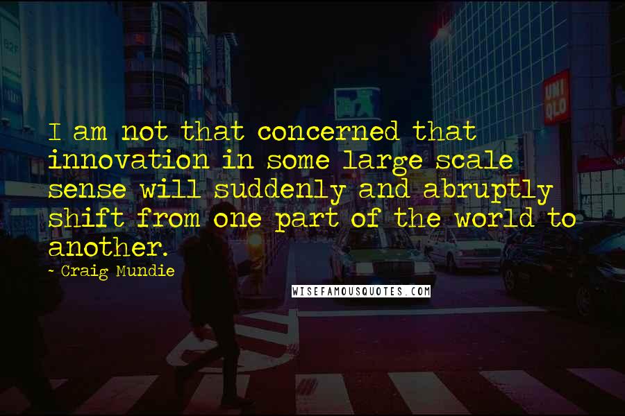 Craig Mundie Quotes: I am not that concerned that innovation in some large scale sense will suddenly and abruptly shift from one part of the world to another.