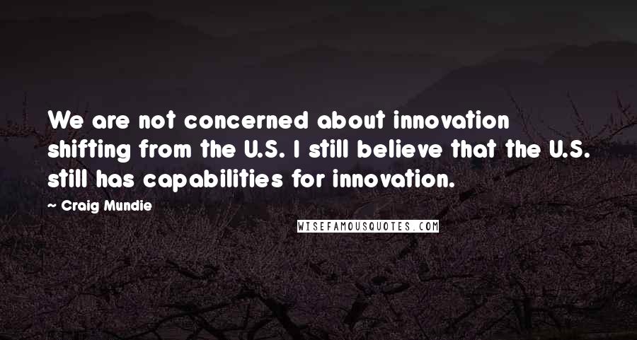 Craig Mundie Quotes: We are not concerned about innovation shifting from the U.S. I still believe that the U.S. still has capabilities for innovation.